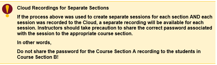 Cloud Recordings for Separate Sections If the process above was used to create separate sessions for each section AND each session was recorded to the Cloud, a separate recording will be available for each session. Instructors should take precaution to share the correct password associated with the session to the appropriate course section.  In other words, Do not share the password for the Course